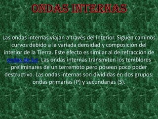 Las ondas internas viajan a través del interior. Siguen caminos
curvos debido a la variada densidad y composición del
interior de la Tierra. Este efecto es similar al de refracción de
ondas de luz. Las ondas internas transmiten los temblores
preliminares de un terremoto pero poseen poco poder
destructivo. Las ondas internas son divididas en dos grupos:
ondas primarias (P) y secundarias (S).
 
