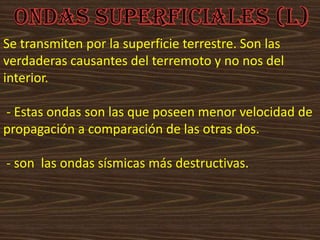 Se transmiten por la superficie terrestre. Son las
verdaderas causantes del terremoto y no nos del
interior.
- Estas ondas son las que poseen menor velocidad de
propagación a comparación de las otras dos.
- son las ondas sísmicas más destructivas.
 