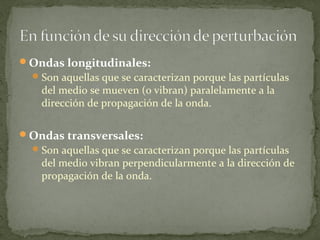 Ondas longitudinales:
Son aquellas que se caracterizan porque las partículas
del medio se mueven (o vibran) paralelamente a la
dirección de propagación de la onda.
Ondas transversales:
Son aquellas que se caracterizan porque las partículas
del medio vibran perpendicularmente a la dirección de
propagación de la onda.
 