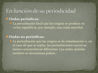 Ondas periódicas:
La perturbación local que las origina se produce en
ciclos repetitivos, por ejemplo, una onda senoidal.
Ondas no periódicas:
La perturbación que las origina se da aisladamente o, en
el caso de que se repita, las perturbaciones sucesivas
tienen características diferentes. Las ondas aisladas
también se denominan pulsos.
 