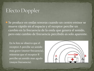 Se produce en ondas sonoras cuando un centro emisor se
mueve rápido en el espacio y el receptor percibe un
cambio en la frecuencia de la onda que genera el sonido,
pero este cambio de frecuencia percibido es solo aparente.
En la foto se observa que el
receptor A percibe un sonido
mas grave (menor frecuencia),
mientras que el receptor B
percibe un sonido mas agudo
(mayor frecuencia).
 