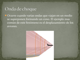 Ocurre cuando varias ondas que viajan en un medio
se superponen formando un cono. El ejemplo mas
común de este fenómeno es el desplazamiento de los
aviones.
 