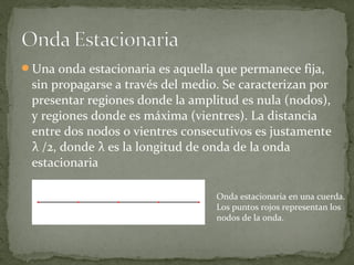 Una onda estacionaria es aquella que permanece fija,
sin propagarse a través del medio. Se caracterizan por
presentar regiones donde la amplitud es nula (nodos),
y regiones donde es máxima (vientres). La distancia
entre dos nodos o vientres consecutivos es justamente
λ /2, donde λ es la longitud de onda de la onda
estacionaria
Onda estacionaria en una cuerda.
Los puntos rojos representan los
nodos de la onda.
 