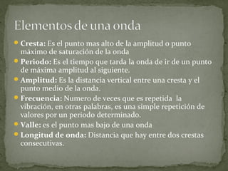 Cresta: Es el punto mas alto de la amplitud o punto
máximo de saturación de la onda
Periodo: Es el tiempo que tarda la onda de ir de un punto
de máxima amplitud al siguiente.
Amplitud: Es la distancia vertical entre una cresta y el
punto medio de la onda.
Frecuencia: Numero de veces que es repetida la
vibración, en otras palabras, es una simple repetición de
valores por un periodo determinado.
Valle: es el punto mas bajo de una onda
Longitud de onda: Distancia que hay entre dos crestas
consecutivas.
 