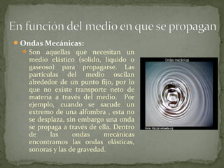 Ondas Mecánicas:
 Son aquellas que necesitan un
medio elástico (solido, liquido o
gaseoso) para propagarse. Las
partículas del medio oscilan
alrededor de un punto fijo, por lo
que no existe transporte neto de
materia a través del medio. Por
ejemplo, cuando se sacude un
extremo de una alfombra , esta no
se desplaza, sin embargo una onda
se propaga a través de ella. Dentro
de las ondas mecánicas
encontramos las ondas elásticas,
sonoras y las de gravedad.
 