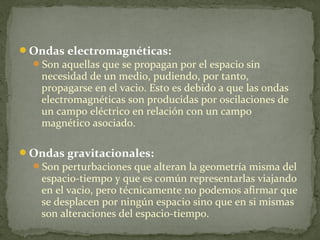 Ondas electromagnéticas:
Son aquellas que se propagan por el espacio sin
necesidad de un medio, pudiendo, por tanto,
propagarse en el vacio. Esto es debido a que las ondas
electromagnéticas son producidas por oscilaciones de
un campo eléctrico en relación con un campo
magnético asociado.
Ondas gravitacionales:
Son perturbaciones que alteran la geometría misma del
espacio-tiempo y que es común representarlas viajando
en el vacio, pero técnicamente no podemos afirmar que
se desplacen por ningún espacio sino que en si mismas
son alteraciones del espacio-tiempo.
 