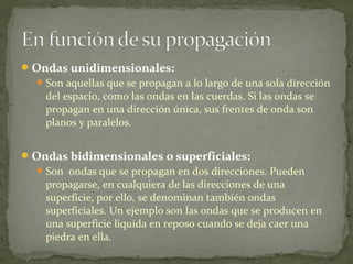 Ondas unidimensionales:
Son aquellas que se propagan a lo largo de una sola dirección
del espacio, como las ondas en las cuerdas. Si las ondas se
propagan en una dirección única, sus frentes de onda son
planos y paralelos.
Ondas bidimensionales o superficiales:
Son ondas que se propagan en dos direcciones. Pueden
propagarse, en cualquiera de las direcciones de una
superficie, por ello, se denominan también ondas
superficiales. Un ejemplo son las ondas que se producen en
una superficie liquida en reposo cuando se deja caer una
piedra en ella.
 
