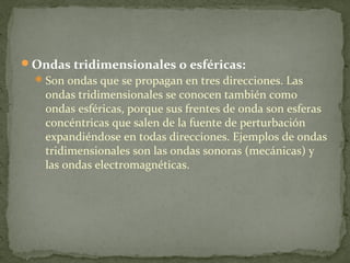 Ondas tridimensionales o esféricas:
Son ondas que se propagan en tres direcciones. Las
ondas tridimensionales se conocen también como
ondas esféricas, porque sus frentes de onda son esferas
concéntricas que salen de la fuente de perturbación
expandiéndose en todas direcciones. Ejemplos de ondas
tridimensionales son las ondas sonoras (mecánicas) y
las ondas electromagnéticas.
 