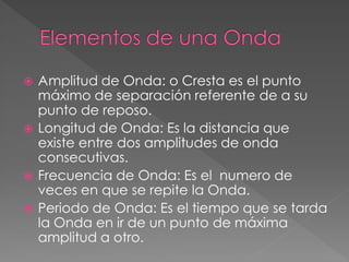  Amplitud de Onda: o Cresta es el punto
máximo de separación referente de a su
punto de reposo.
 Longitud de Onda: Es la distancia que
existe entre dos amplitudes de onda
consecutivas.
 Frecuencia de Onda: Es el numero de
veces en que se repite la Onda.
 Periodo de Onda: Es el tiempo que se tarda
la Onda en ir de un punto de máxima
amplitud a otro.
 