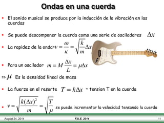 August 24, 2014 11
Ondas en una cuerda
 El sonido musical se produce por la inducción de la vibración en las
cuerdas
 Se puede descomponer la cuerda como una serie de osciladores
 La rapidez de la onda=
 Para un oscilador
=> Es la densidad lineal de masa
 La fuerza en el resorte = tension T en la cuerda
 se puede incrementar la velocidad tensando la cuerda
x
k
v x
m


  
x
m M x
L


  

T  kx
v 
k(x)2
m

T

F.U.E. 2014
 