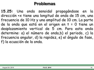 Problemas
15.25: Una onda senoidal propagándose en la
dirección +x tiene una longitud de onda de 15 cm, una
frecuencia de 10 Hz y una amplitud de 10 cm. La parte
de la onda que está en el origen en t = 0 tiene un
desplazamiento vertical de 5 cm. Para esta onda
determine: a) el número de onda,b) el periodo, c) la
frecuencia angular, d) la rapidez, e) el ángulo de fase,
f) la ecuación de la onda.
August 24, 2014 F.U.E. 2014 16
 
