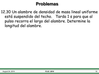 Problemas
12.30 Un alambre de densidad de masa lineal uniforme
está suspendido del techo. Tarda 1 s para que al
pulso recorra el largo del alambre. Determine la
longitud del alambre.
August 24, 2014 F.U.E. 2014 19
 
