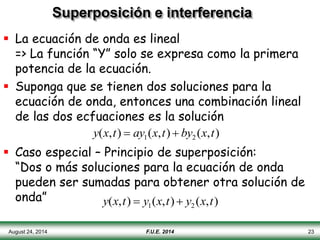 August 24, 2014 F.U.E. 2014 23
Superposición e interferencia
 La ecuación de onda es lineal
=> La función “Y” solo se expresa como la primera
potencia de la ecuación.
 Suponga que se tienen dos soluciones para la
ecuación de onda, entonces una combinación lineal
de las dos ecfuaciones es la solución
 Caso especial – Principio de superposición:
“Dos o más soluciones para la ecuación de onda
pueden ser sumadas para obtener otra solución de
onda”
y(x,t)  ay1(x,t)  by2 (x,t)
y(x,t)  y1(x,t)  y2 (x,t)
 