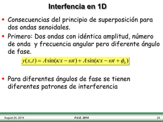 August 24, 2014 F.U.E. 2014 24
Interfencia en 1D
 Consecuencias del principio de superposición para
dos ondas senoidales.
 Primero: Dos ondas con idéntica amplitud, número
de onda y frecuencia angular pero diferente ángulo
de fase.
 Para diferentes ángulos de fase se tienen
diferentes patrones de interferencia
y(x,t)  Asin(x t)  Asin(x t 0 )
 