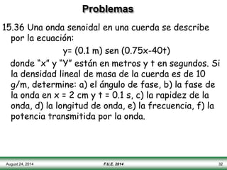 Problemas
15.36 Una onda senoidal en una cuerda se describe
por la ecuación:
y= (0.1 m) sen (0.75x-40t)
donde “x” y “Y” están en metros y t en segundos. Si
la densidad lineal de masa de la cuerda es de 10
g/m, determine: a) el ángulo de fase, b) la fase de
la onda en x = 2 cm y t = 0.1 s, c) la rapidez de la
onda, d) la longitud de onda, e) la frecuencia, f) la
potencia transmitida por la onda.
August 24, 2014 F.U.E. 2014 32
 