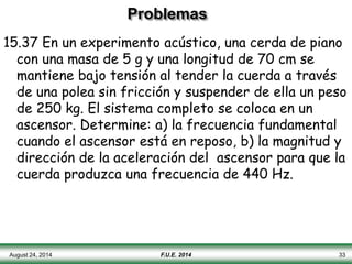 Problemas
15.37 En un experimento acústico, una cerda de piano
con una masa de 5 g y una longitud de 70 cm se
mantiene bajo tensión al tender la cuerda a través
de una polea sin fricción y suspender de ella un peso
de 250 kg. El sistema completo se coloca en un
ascensor. Determine: a) la frecuencia fundamental
cuando el ascensor está en reposo, b) la magnitud y
dirección de la aceleración del ascensor para que la
cuerda produzca una frecuencia de 440 Hz.
August 24, 2014 F.U.E. 2014 33
 