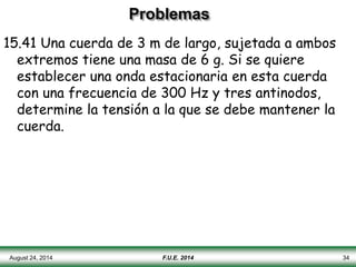 Problemas
15.41 Una cuerda de 3 m de largo, sujetada a ambos
extremos tiene una masa de 6 g. Si se quiere
establecer una onda estacionaria en esta cuerda
con una frecuencia de 300 Hz y tres antinodos,
determine la tensión a la que se debe mantener la
cuerda.
August 24, 2014 F.U.E. 2014 34
 