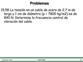 Problemas
15.58 La tensión en un cable de acero de 2.7 m de
largo y 1 cm de diámetro (ρ = 7800 kg/m2) es de
840 N. Determine la frecuencia central de
vibración del cable.
August 24, 2014 F.U.E. 2014 36
 