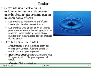 August 24, 2014 4
Ondas
 Lanzando una piedra en un
estanque se puede observar un
patrón circular de crestas que se
mueven hacia afuera
• Las ondas se mueven hacia afuera
formando circulos concéntricos.
• Los objetos que están en el estanque
permanecen en el mismo lugar, solo se
mueven hacia arriba y hacia abajo
cuando son alcanzados por las crestas
de las ondas.
 Hay tres tipos de ondas:
• Mecánicas: sonido, ondas sísmicas,
ondas en cuerdas. Requieren de un
medio para su propagación.
• Electromagnéticas: radio, microondas
X rayos X, etc… Se propagan en el
vacío
• Materia: Física cuántica…
F.U.E. 2014
 