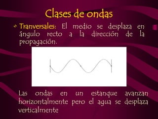 Clases de ondas 
• Tranversales: El medio se desplaza en 
ángulo recto a la dirección de la 
propagación. 
Las ondas en un estanque avanzan 
horizontalmente pero el agua se desplaza 
verticalmente 
 