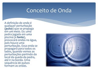 A definição de onda é
qualquer perturbação
(pulso) que se propaga
em um meio. Ex: uma
pedra jogada em uma
piscina (a fonte),
provocará ondas na água,
pois houve uma
perturbação. Essa onda se
propagará para todos os
lados, quando vemos as
perturbações partindo do
local da queda da pedra,
até ir na borda. Uma
sequência de pulsos
formam as ondas.
Conceito de Onda
 