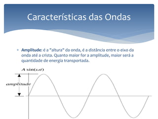  Amplitude: é a "altura" da onda, é a distância entre o eixo da
onda até a crista. Quanto maior for a amplitude, maior será a
quantidade de energia transportada.
Características das Ondas
 