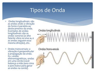  Ondas longitudinais: são
as ondas onde a vibração
da fonte é paralela ao
deslocamento da onda.
Exemplos de ondas
longitudinais são as
ondas sonoras (o alto
falante vibra no eixo x, e
as ondas seguem essa
mesma direção), etc.
 Ondas transversais: a
vibração é perpendicular
à propagação da onda.
Ex.: ondas
eletromagnéticas, ondas
em uma corda (você
balança a mão para cima
e para baixo para gerar
as ondas na corda).
Tipos de Onda
 