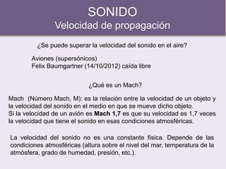 SONIDO
Velocidad de propagación
¿Se puede superar la velocidad del sonido en el aire?
Aviones (supersónicos)
Felix Baumgartner (14/10/2012) caída libre
¿Qué es un Mach?
Mach (Número Mach, M): es la relación entre la velocidad de un objeto y
la velocidad del sonido en el medio en que se mueve dicho objeto.
Si la velocidad de un avión es Mach 1,7 es que su velocidad es 1,7 veces
la velocidad que tiene el sonido en esas condiciones atmosféricas.
La velocidad del sonido no es una constante física. Depende de las
condiciones atmosféricas (altura sobre el nivel del mar, temperatura de la
atmósfera, grado de humedad, presión, etc.).
 