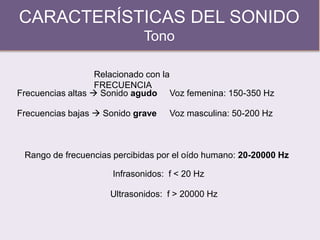 CARACTERÍSTICAS DEL SONIDO
Tono
Relacionado con la
FRECUENCIA
Frecuencias altas  Sonido agudo
Rango de frecuencias percibidas por el oído humano: 20-20000 Hz
Frecuencias bajas  Sonido grave
Voz femenina: 150-350 Hz
Voz masculina: 50-200 Hz
Infrasonidos: f < 20 Hz
Ultrasonidos: f > 20000 Hz
 