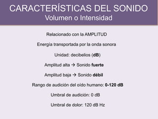 CARACTERÍSTICAS DEL SONIDO
Volumen o Intensidad
Relacionado con la AMPLITUD
Amplitud alta  Sonido fuerte
Rango de audición del oído humano: 0-120 dB
Amplitud baja  Sonido débil
Umbral de audición: 0 dB
Umbral de dolor: 120 dB Hz
Energía transportada por la onda sonora
Unidad: decibelios (dB)
 