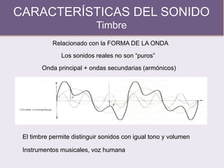 CARACTERÍSTICAS DEL SONIDO
Timbre
Relacionado con la FORMA DE LA ONDA
Los sonidos reales no son “puros”
Onda principal + ondas secundarias (armónicos)
El timbre permite distinguir sonidos con igual tono y volumen
Instrumentos musicales, voz humana
 