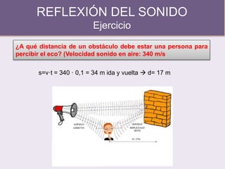 REFLEXIÓN DEL SONIDO
Ejercicio
¿A qué distancia de un obstáculo debe estar una persona para
percibir el eco? (Velocidad sonido en aire: 340 m/s
s=v·t = 340 · 0,1 = 34 m ida y vuelta  d= 17 m
 