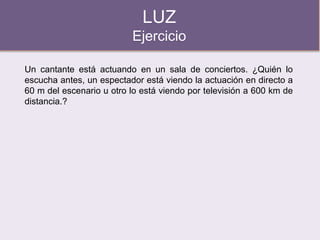 LUZ
Ejercicio
Un cantante está actuando en un sala de conciertos. ¿Quién lo
escucha antes, un espectador está viendo la actuación en directo a
60 m del escenario u otro lo está viendo por televisión a 600 km de
distancia.?
 
