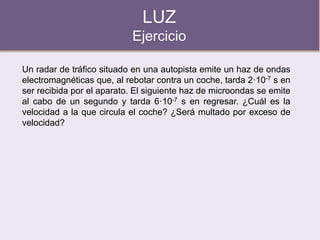 LUZ
Ejercicio
Un radar de tráfico situado en una autopista emite un haz de ondas
electromagnéticas que, al rebotar contra un coche, tarda 2·10-7 s en
ser recibida por el aparato. El siguiente haz de microondas se emite
al cabo de un segundo y tarda 6·10-7 s en regresar. ¿Cuál es la
velocidad a la que circula el coche? ¿Será multado por exceso de
velocidad?
 