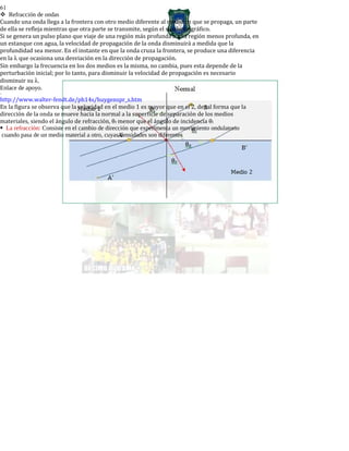 61
Refracción de ondas
Cuando una onda llega a la frontera con otro medio diferente al medio en que se propaga, un parte
de ella se refleja mientras que otra parte se transmite, según el siguiente gráfico.
Si se genera un pulso plano que viaje de una región más profunda a una región menos profunda, en
un estanque con agua, la velocidad de propagación de la onda disminuirá a medida que la
profundidad sea menor. En el instante en que la onda cruza la frontera, se produce una diferencia
en la λ que ocasiona una desviación en la dirección de propagación.
Sin embargo la frecuencia en los dos medios es la misma, no cambia, pues esta depende de la
perturbación inicial; por lo tanto, para disminuir la velocidad de propagación es necesario
disminuir su λ.
Enlace de apoyo.
-
http://www.walter-fendt.de/ph14s/huygenspr_s.htm
En la figura se observa que la velocidad en el medio 1 es mayor que en el 2, de tal forma que la
dirección de la onda se mueve hacia la normal a la superficie de separación de los medios
materiales, siendo el ángulo de refracción, θr menor que el ángulo de incidencia θi
La refracción: Consiste en el cambio de dirección que experimenta un movimiento ondulatorio
cuando pasa de un medio material a otro, cuyas densidades son diferentes
 