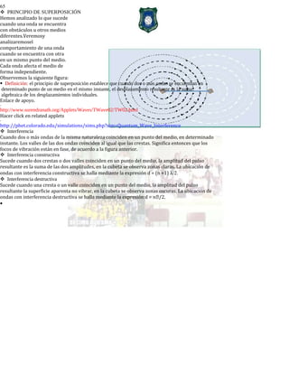 65
PRINCIPIO DE SUPERPOSICIÓN
Hemos analizado lo que sucede
cuando una onda se encuentra
con obstáculos u otros medios
diferentes.Veremosy
analizaremosel
comportamiento de una onda
cuando se encuentra con otra
en un mismo punto del medio.
Cada onda afecta el medio de
forma independiente.
Observemos la siguiente figura:
Definición: el principio de superposición establece que cuando dos o más ondas se encuentran en
determinado punto de un medio en el mismo instante, el desplazamiento resultante es la suma
algebraica de los desplazamientos individuales.
Enlace de apoyo.
-
http://www.surendranath.org/Applets/Waves/TWave02/TW02.html
Hacer click en related applets
-
http://phet.colorado.edu/simulations/sims.php?sim=Quantum_Wave_Interference
Interferencia
Cuando dos o más ondas de la misma naturaleza coinciden en un punto del medio, en determinado
instante. Los valles de las dos ondas coinciden al igual que las crestas. Significa entonces que los
focos de vibración están en fase, de acuerdo a la figura anterior.
Interferencia constructiva
Sucede cuando dos crestas o dos valles coinciden en un punto del medio, la amplitud del pulso
resultante es la suma de las dos amplitudes, en la cubeta se observa zonas claras. La ubicación de
ondas con interferencia constructiva se halla mediante la expresión d = (n +1) λ/2.
Interferencia destructiva
Sucede cuando una cresta o un valle coinciden en un punto del medio, la amplitud del pulso
resultante la superficie aparenta no vibrar, en la cubeta se observa zonas oscuras. La ubicación de
ondas con interferencia destructiva se halla mediante la expresión d = n/2.
•
 