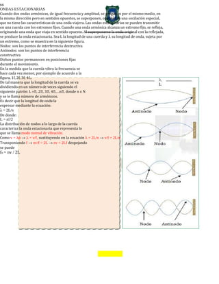 66
ONDAS ESTACIONARIAS
Cuando dos ondas armónicas, de igual frecuencia y amplitud, se propagan por el mismo medio, en
la misma dirección pero en sentidos opuestos, se superponen, originando una oscilación especial,
que no tiene las características de una onda viajera. Las ondas estacionarias se pueden transmitir
en una cuerda con los extremos fijos. Cuando una onda armónica alcanza un extremo fijo, se refleja,
originando una onda que viaja en sentido opuesto. Al superponerse la onda original con la reflejada,
se produce la onda estacionaria. Sea L la longitud de una cuerda y λ su longitud de onda, sujeta por
un extremo, como se muestra en la siguiente figura.
Nodos: son los puntos de interferencia destructiva
Antinodos: son los puntos de interferencia
constructiva
Dichos puntos permanecen en posiciones fijas
durante el movimiento.
En la medida que la cuerda vibra la frecuencia se
hace cada vez menor, por ejemplo de acuerdo a la
figura, 1f, 2f, 3f, 4f...
De tal manera que la longitud de la cuerda se va
dividiendo en un número de veces siguiendo el
siguiente patrón: L =, 2, 3, 4,…n, donde n ∈Ν
y se le llama número de armónicos.
Es decir que la longitud de onda la
expresar mediante la ecuación:
λ = 2L/n
De donde:
L = n/2
La distribución de nodos a lo largo de la cuerda
caracteriza la onda estacionaria que representa lo
que se llama modo normal de vibración.
Como v = λφ → λ = v/f, sustituyendo en la ecuación λ = 2L/n → v/f = 2L/n.
Transponiendo f → nv/f = 2L → nv = 2Lf despejando
se puede
fn = nv / 2L
 