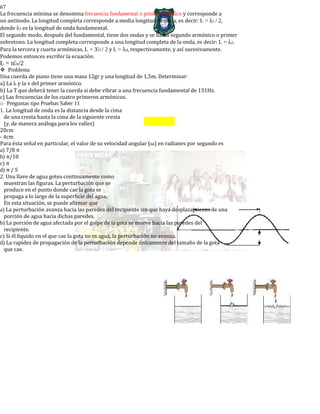 67
La frecuencia mínima se denomina frecuencia fundamental o primer armónico y corresponde a
un antinodo. La longitud completa corresponde a media longitud de onda, es decir: L = λ1 / 2,
donde λ1 es la longitud de onda fundamental.
El segundo modo, después del fundamental, tiene dos ondas y se llama segundo armónico o primer
sobretono. La longitud completa corresponde a una longitud completa de la onda, es decir: L = λ2.
Para la tercera y cuarta armónicas, L = 33 / 2 y L = λ4, respectivamente, y así sucesivamente.
Podemos entonces escribir la ecuación:
L = nn/2
Problema
Una cuerda de piano tiene una masa 12gr y una longitud de 1,5m. Determinar:
a) La λ y la v del primer armónico.
b) La T que deberá tener la cuerda si debe vibrar a una frecuencia fundamental de 131Hz.
c) Las frecuencias de los cuatro primeros armónicos.
o Preguntas tipo Pruebas Saber 11
1. La longitud de onda es la distancia desde la cima
de una cresta hasta la cima de la siguiente cresta
(y, de manera análoga para los valles)
20cm
- 4cm
Para ésta señal en particular, el valor de su velocidad angular (ω) en radianes por segundo es
a) 7/8 π
b) π/10
c) π
d) π / 5
2. Una llave de agua gotea continuamente como
muestran las figuras. La perturbación que se
produce en el punto donde cae la gota se
propaga a lo largo de la superficie del agua.
En esta situación, se puede afirmar que
a) La perturbación avanza hacia las paredes del recipiente sin que haya desplazamiento de una
porción de agua hacia dichas paredes.
b) La porción de agua afectada por el golpe de la gota se mueve hacia las paredes del
recipiente.
c) Si él líquido en el que cae la gota no es agua, la perturbación no avanza.
d) La rapidez de propagación de la perturbación depende únicamente del tamaño de la gota
que cae.
 