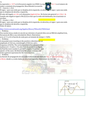 72
La expresión w =2/T es la frecuencia angular en el MAS. La expresión K =2x / λ es el número de
ondas o constante de propagación. Rescribiendo la ecuación
Y = Asen [w t ± Kx]
El signo – para una onda que se desplaza de la izquierda a la derecha y el signo + para una onda
que se desplaza de derecha a izquierda.
El valor del ángulo wt ± Kx se le denomina ángulo de fase. De forma más general (wt ± Kx) + φ.
Cuando este ángulo es igual a 900 (/2) se dice que la onda está desfasada y las ecuaciones se
escriben
Y = Acos[w t ± Kx]
El signo – para una onda que se desplaza de la izquierda a la derecha y el signo + para una onda
que se desplaza de derecha a izquierda.
Enlace de apoyo.
-
http://www.surendranath.org/Applets/Waves/TWave02/TW02.html
o Problema
Una cuerda tensa y atada en uno de sus extremos a la pared vibra con un MAS de amplitud 2cm,
frecuencia de 8Hz y una velocidad de 20m/s. Determinar:
a) w, A, T, λ y K, la función de onda para un instante de tiempo t = 0,05s
o Problema
A sinusoidal wave traveling in the positive x direction has an
amplitude of 15,0 cm, a wavelength of 40,0 cm, and a
frequency of 8,0 Hz. The vertical position of an element of the
medium at t = 0 and x = 0 is also 15,0 cm, as shown in figure.
A) Find the wave number k, period T, angular frequency ', and
speed v of the wave. B) Determine the phase constant, and
write a general expression for the wave function.
o Problema
La función de propagación de una onda transversal está dada por Y(x, t) = 2sen [t/0,02seg +
x/30cm], donde x, y están dadas en cm y t en segundos. Determinar: A, f, K, λ, φ.
 