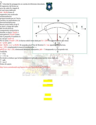74
Velocidad de propagación en cuerdas de diferentes densidades.
El segmento ∆σ forma un
arco de radio R y ángulo θ,
el cual viene dado por
∆σ = R(2θ).Como el
segmento esta acelerado
existeunafuerza
proporcionada por la T de la
cuerda y es equivalente a la
fuerzacentrípeta,esta
fuerza actúa sobre el eje Y,
es decir, a largo del radio
del círculo.Sería la
componente vertical de la
tensión, es decir, Tsenθ, o
más general 2Tsenθ. Como
∆σ es pequeño, θ también lo
es, tal que senθ ≈ θ.
Por lo tanto 2Tsenθ ≈ 2Tθ, la fuerza radial viene dada por FR = 2Tθ. El segmento tiene una masa
m = µ(∆σ), pero
∆σ = R(2θ) → m = µ R(2θ). De acuerdo a la 2ª ley de Newton FR = ma, igualando las fuerzas,
ma = 2Tθ, remplazando la masa y la aceleración →
µΡ(2) (v2 / R) = 2Tθ, eliminando términos semejantes. µϖ2 = T despejando v y extrayendo raíz
cuadrada.
v =√T/µ
v = √ T l/ m
De donde se deduce que la fuerza (tensión) aplicada a una cuerda viene dada por
T = µϖ2
T = mv2/l
Enlace de apoyo.
-
http://www.surendranath.org/Applets/Waves/TWaveRefTran/TWRT.html
 