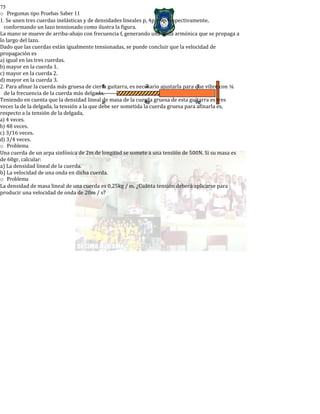 75
o Preguntas tipo Pruebas Saber 11
1. Se unen tres cuerdas inelásticas y de densidades lineales p, 4p y 9p respectivamente,
conformando un lazo tensionado como ilustra la figura.
La mano se mueve de arriba-abajo con frecuencia f, generando una onda armónica que se propaga a
lo largo del lazo.
Dado que las cuerdas están igualmente tensionadas, se puede concluir que la velocidad de
propagación es
a) igual en las tres cuerdas.
b) mayor en la cuerda 1.
c) mayor en la cuerda 2.
d) mayor en la cuerda 3.
2. Para afinar la cuerda más gruesa de cierta guitarra, es necesario ajustarla para que vibre con ¼
de la frecuencia de la cuerda más delgada.
Teniendo en cuenta que la densidad lineal de masa de la cuerda gruesa de esta guitarra es tres
veces la de la delgada, la tensión a la que debe ser sometida la cuerda gruesa para afinarla es,
respecto a la tensión de la delgada,
a) 4 veces.
b) 48 veces.
c) 3/16 veces.
d) 3/4 veces.
o Problema
Una cuerda de un arpa sinfónica de 2m de longitud se somete a una tensión de 500N. Si su masa es
de 60gr, calcular:
a) La densidad lineal de la cuerda.
b) La velocidad de una onda en dicha cuerda.
o Problema
La densidad de masa lineal de una cuerda es 0,25kg / m. ¿Cuánta tensión deberá aplicarse para
producir una velocidad de onda de 20m / s?
 