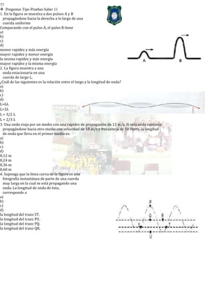 77
Preguntas Tipo Pruebas Saber 11
1. En la figura se muestra a dos pulsos A y B
propagándose hacia la derecha a lo largo de una
cuerda uniforme
Comparando con el pulso A, el pulso B tiene
a)
b)
c)
d)
menor rapidez y más energía
mayor rapidez y menor energía
la misma rapidez y más energía
mayor rapidez y la misma energía
2. La figura muestra a una
onda estacionaria en una
cuerda de largo L.
¿Cuál de las siguientes es la relación entre el largo y la longitud de onda?
a)
b)
c)
d)
L=6λ
L=3λ
L = 3/2 λ
L = 2/3 λ
3. Una onda viaja por un medio con una rapidez de propagación de 12 m/s. Si esta onda continúa
propagándose hacia otro medio con velocidad de 18 m/s y frecuencia de 50 Hertz, la longitud
de onda que lleva en el primer medio es:
a)
b)
c)
d)
0,12 m
0,24 m
0,36 m
0,60 m
4. Suponga que la línea curva de la figura es una
fotografía instantánea de parte de una cuerda
muy larga en la cual se está propagando una
onda. La longitud de onda de ésta,
corresponde a
a)
b)
c)
d)
la longitud del trazo ST.
la longitud del trazo PU.
la longitud del trazo PQ.
la longitud del trazo QR.
 
