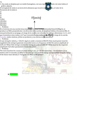 78
5. Una onda se desplaza por un medio homogéneo, con una rapidez constante, tal como indica el
gráfico adjunto.
Si la longitud de onda es un tercio de la distancia que recorre en 3 segundos, el valor de la
frecuencia de la onda es
a)
b)
c)
d)
3 (Hz)
100 (Hz)
300 (Hz)
900 (Hz)
o Problema
En el extremo de una cuerda tensa muy larga, de masa 0,04kg y densidad lineal 0,08kg/m, se
produce un MAS, perpendicular a la dirección de la cuerda, de amplitud 0,02m y frecuencia 8Hz. Si
esta perturbación se propaga a lo largo de la cuerda con velocidad de 20m/s, determinar: A, f, λ, la E
que transmiten estas ondas y la P que transmiten estas ondas producidas a lo largo de la cuerda.
Consulta: ondas sísmicas ¿Cómo se producen y sus efectos en la naturaleza?
o Problema
A taut string for which μ = 5,0x10-2 kg/m is under a tension of 80,0 N. How much power must be
supplied to the string to generate sinusoidal waves at a frequency of 60,0 Hz and an amplitude of
6,00 cm? What if the string is to transfer energy at a rate of 1000 W? What must be the required
amplitude if all other parameters remain the same?
o Problema
The wave function for a wave on a taut string is y(x, t) = (0,350 m)sin(10πt – 3πx/4) where x is in
meters and t in seconds. (a) What is the average rate at which energy is transmitted along the string
if the linear mass density is 75,0 g/m? (b) What is the power?
 