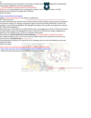 54
Estos movimientos que se producen a través de un medio material de propagación se denominan
movimientos ondulatorios. En estos movimientos:
`` SE TRANSPORTA ENERGIA MÁS NO MATERIA´´
Definición: es una perturbación que se propaga de un lugar a otro a través del tiempo, en dicho
fenómeno hay transporte de energía más no materia.
Enlace de apoyo.
-
http://www.falstad.com/ripple/
Según el medio de propagación, las ondas se clasifican en:
Ondas mecánicas
Son perturbaciones que necesitan de un medio elástico (sólido, líquido y gaseoso) para propagarse,
transportan energía. Se originan al desplazar alguna porción del medio poniéndolo a oscilar con
respecto a su posición de equilibrio. Por ejemplo, las ondas en las cuerdas, en el agua y las sonoras.
Ondas electromagnéticas
Son ondas que no necesitan de un medio elástico para su propagación, es decir, lo hacen en el vacío,
transportando energía. Su propagación lo hace a través de la vibración de campos magnéticos y
eléctricos. Por ejemplo, la luz, rayos X, la radiación ultravioleta.
El concepto de onda es abstracto. Lo que se observa es un reacomodo de la superficie del agua.
Sin el agua no habría onda, si es en una cuerda no habría ondas sin la cuerda y las sonoras no lo
serían sin las moléculas de aire.
Se pueden generar pulsos en la superficie de un estanque para recrear este fenómeno se usa una
cubeta de ondas.
Enlaces de apoyo.
-
http://www.surendranath.org/Applets/Waves/EMWave/EMWave.html
- http://phet.colorado.edu/simulations/sims.php?sim=Wave_Interference
- http://concurso.cnice.mec.es/cnice2005/56_ondas/index.htm
 