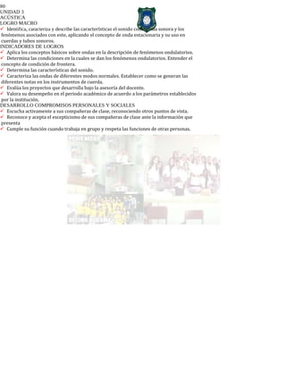 80
UNIDAD 3
ACÚSTICA
LOGRO MACRO
Identifica, caracteriza y describe las características el sonido como onda sonora y los
fenómenos asociados con este, aplicando el concepto de onda estacionaria y su uso en
cuerdas y tubos sonoros.
INDICADORES DE LOGROS
Aplica los conceptos básicos sobre ondas en la descripción de fenómenos ondulatorios.
Determina las condiciones en la cuales se dan los fenómenos ondulatorios. Entender el
concepto de condición de frontera.
Determina las características del sonido.
Caracteriza las ondas de diferentes modos normales. Establecer como se generan las
diferentes notas en los instrumentos de cuerda.
Evalúa los proyectos que desarrolla bajo la asesoría del docente.
Valora su desempeño en el periodo académico de acuerdo a los parámetros establecidos
por la institución.
DESARROLLO COMPROMISOS PERSONALES Y SOCIALES
Escucha activamente a sus compañeras de clase, reconociendo otros puntos de vista.
Reconoce y acepta el escepticismo de sus compañeras de clase ante la información que
presenta
Cumple su función cuando trabaja en grupo y respeta las funciones de otras personas.
 