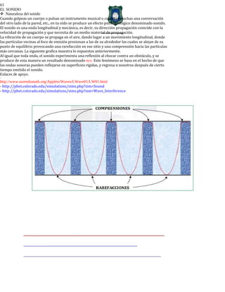 83
EL SONIDO
Naturaleza del sonido
Cuando golpeas un cuerpo o pulsas un instrumento musical o cuando escuchas una conversación
del otro lado de la pared, etc., en tu oído se produce un efecto psicofisiológico denominado sonido.
El sonido es una onda longitudinal y mecánica, es decir, su dirección propagación coincide con la
velocidad de propagación y que necesita de un medio material de propagación.
La vibración de un cuerpo se propaga en el aire, dando lugar a un movimiento longitudinal, donde
las partículas vecinas al foco de emisión presionan a las de su alrededor las cuales se alejan de su
punto de equilibrio provocando una rarefacción en ese sitio y una comprensión hacia las partículas
más cercanas. La siguiente grafica muestra lo expuestos anteriormente.
Al igual que toda onda, el sonido experimenta una reflexión al chocar contra un obstáculo, y se
produce de esta manera un resultado denominado eco. Este fenómeno se basa en el hecho de que
las ondas sonoras pueden reflejarse en superficies rígidas, y regresa n nosotros después de cierto
tiempo emitido el sonido.
Enlaces de apoyo.
-
http://www.surendranath.org/Applets/Waves/LWave01/LW01.html
- http://phet.colorado.edu/simulations/sims.php?sim=Sound
- http://phet.colorado.edu/simulations/sims.php?sim=Wave_Interference
 