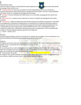 84

Velocidad del sonido
Como en todas las ondas, la velocidad del sonido depende de las características del medio donde
se propaga. Estos factores son:
Compresibilidad: se dice que un material es más compresible que otro si al someterlo a
presión experimenta mayor deformación o disminución del volumen. A menor compresibilidad
del medio, mayor es la rapidez de propagación del sonido.
Densidad: a menor densidad del medio mayor es la velocidad e propagación del sonido. (en
los gases).
Masa molecular: cuando la masa molecular es menor, la rapidez de propagación del sonido
aumenta.
Temperatura: cuando la temperatura del medio aumenta las moléculas aumentan su velocidad
de propagación, al disminuir la temperatura su velocidad de las moléculas disminuye luego se
produce una disminución de la velocidad de propagación del sonido. Experimentalmente se ha
comprobado que, para temperaturas comprendidas entre 00 a 350, la velocidad del sonido
aumenta en 0,6m/s por cada grado Celsius que aumenta la temperatura. A 00C la velocidad del
sonido es 331m/s luego la expresión general viene dada por:
v = 331m/s + (0,6m/s 0C) T
o
Problema
¿En qué momento llega a nosotros el sonido de la campana de una iglesia si nos encontramos a un
cuarto de kilómetro de distancia y la temperatura del aire es de 150C?
o
Problema
En Bogotá, en los días calurosos, la temperatura suele pasar de 00C a 210C. ¿Cuál es la velocidad del
sonido a 210C y el aumento de la velocidad a esa temperatura?
Absorción
Es la acción que lleva a cabo toda superficie en mayor o menor grado absorbiendo y eliminando
parte de la energía sonora que incide sobre ella. Una parte de la onda incidente es transformada en
calor por el material de superficie que la ha absorbido.
Características del sonido
Al comparar dos sonidos podemos establecer, entre ellos, algunas diferencias. Por ejemplo si una
voz es fuerte o débil, una nota es alta o baja. Dichas características son:
 