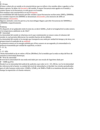 5
El tono
El tono o altura de un sonido es la características que se refiere a los sonidos altos o agudos y a los
bajos o graves. Se debe a la frecuencia del sonido. A mayor frecuencia más agudo es el sonido y
cuanto menor es la frecuencia, es más grave es el sonido.
Para analizar esta característica se usa el diapasón.
La sensibilidad del oído humano percibe sonidos cuyas frecuencias oscilan entre 20HZ y 20000Hz.
Los sonidos mayores de 20000Hz se denominan ultrasonidos y los menores de 20Hz se
denominan infrasonidos.
Algunos animales como los perros y los murciélagos llegan a percibir frecuencias de 50000Hz y
100000Hz respectivamente.
o
Problema
Un diapasón al ser golpeado emite la nota mi, es decir 660Hz. ¿Cuál es la longitud de la onda sonora
si la temperatura ambiente es de 100C?
Intensidad
La intensidad del sonido se relaciona con lo que comúnmente se conoce como el volumen del
sonido, lo cual permite diferenciar los sonidos fuertes de los débiles.
La intensidad del sonido es la energía que transporta una onda por unidad de tiempo y de área, y es
proporcional al cuadrado de su amplitud.
La potencia sonora es la energía emitida por el foco sonoro en un segundo y la intensidad es la
potencia transmitida por unidad de superficie, es decir:
I = P / A2
o
I = P / 4R2
Dicha intensidad se da en vatios o W/m2 (Webber). En la medida que la onda se aleja del foco de
emisión la intensidad disminuye.
Nivel de intensidad
El nivel de la intensidad de una onda está dado por una escala de logaritmo dada por:
β = 10dBLog (I/I0)
Donde I0 es la intensidad del umbral de audición cuyo valor es I0 = 10-12W/m2. La I es la intensidad
de referencia de la fuente. La unidad del nivel de intensidad es el decibel. Los niveles perjudiciales
para el oído humano están entre 120dB y 125dB, y de 90dB a 95dB si se mantiene durante mucho
tiempo la exposición a la fuente emisora.
 