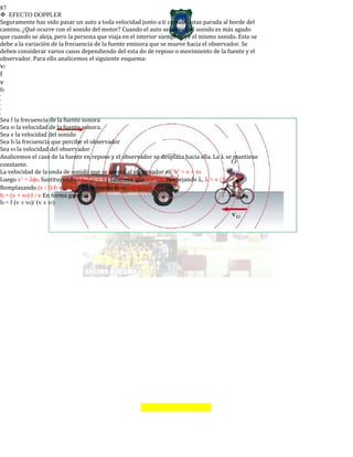 87
EFECTO DOPPLER
Seguramente has oído pasar un auto a toda velocidad junto a ti cuando estas parada al borde del
camino. ¿Qué ocurre con el sonido del motor? Cuando el auto se acerca, el sonido es más agudo
que cuando se aleja, pero la persona que viaja en el interior siempre oye el mismo sonido. Esto se
debe a la variación de la frecuencia de la fuente emisora que se mueve hacia el observador. Se
deben considerar varios casos dependiendo del esta do de reposo o movimiento de la fuente y el
observador. Para ello analicemos el siguiente esquema:
vf
f
v
f0
-
-
-
-
-
Sea f la frecuencia de la fuente sonora
Sea vf la velocidad de la fuente sonora.
Sea v la velocidad del sonido
Sea f0 la frecuencia que percibe el observador
Sea v0 la velocidad del observador
Analicemos el caso de la fuente en reposo y el observador se desplaza hacia ella. La λ se mantiene
constante.
La velocidad de la onda de sonido que se acerca al observador es: v’ = v + v0
Luego v’ = λφ0. Sustituyendo λφ0 = v + v0. Sabemos que v = λφ. Despejando λ, λ = v / f
Remplazando (v / f) f0 = v + v0. Despejando f0 → v f0 = (v + v0) f →
f0 = (v + v0) f / v En forma general
f0 = f (v ± v0)/ (v ± vf)
 