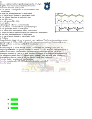 89
Usando esa información responda a las preguntas 3, 4, 5 y 6.
El gráfico muestra los sonidos de tres instrumentos
musicales: diapasón, flauta y violín
3. Con relación a las longitudes de ondas que emite cada
instrumento:
a) todas son igualesc) es mayor la del diapasón
b) es mayor la de la flauta d) es mayor la del violín.
4. Con relación al timbre, se puede decir que:
a) son diferentes
b) es más agudo el del violín
c) son iguales
d) no se puede saber con esa información
5. Con relación a las intensidades, se puede decir que:
a) son igualesc) es menor la del diapasón
b) es mayor la del diapasón d) es menor la de la flauta.
6. Respecto a la velocidad de las ondas que emiten cada instrumento:
a) son todas igualesc) es mayor la del diapasón
b) es mayor la de la flauta d) es mayor la del violín.
o Problema
Una ambulancia viaja al este por un autopista a una rapidez de 75mi/h, su sirena emite un sonido a
una frecuencia de 400Hz. ¿Cuál es la frecuencia escuchada por un automovilista que viaja al este a
55mi/h conforme se acerca y se aleja de la ambulancia?
o Problema
A submarine (sub A) travels through water at a speed of 8,0 m/s, emitting a sonar wave at a
frequency of 1400 Hz. The speed of sound in the water is 1533 m/s. A second submarine (sub B) is
located such that both submarines are traveling directly toward one another. The second
submarine is moving at 9,0 m/s. A) What frequency is detected by an observer riding on sub B as
the subs approach each other? B) The subs barely miss each other and pass. What frequency is
detected by an observer riding on sub B as the subs recede from each other?
Consulta: el oído y la audición, la reverberación.
Consulta: ondas de radio. (AM Y FM) ¿Qué diferencias hay entre ellas?
Consulta: la voz.
 